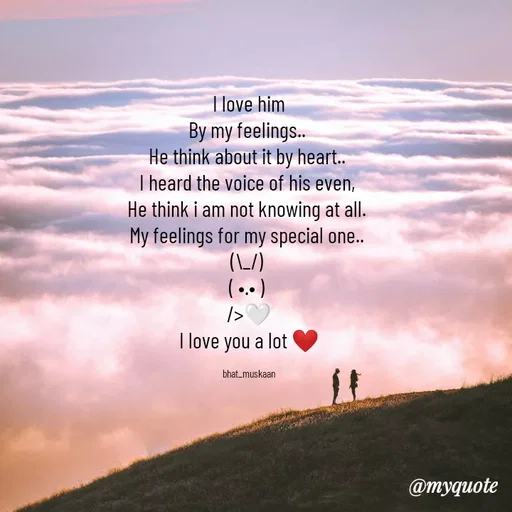 Quote by Inspiration - I love him
By my feelings.. 
He think about it by heart.. 
I heard the voice of his even, 
He think i am not knowing at all. 
My feelings for my special one.. 
(\_/) 
( •.• ) 
/>🤍
I love you a lot ❤

bhat_muskaan - Made using Quotes Creator App, Post Maker App