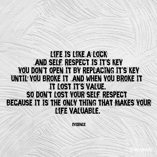 Quote by evidence - life is like a lock
and self-respect is it's key
you don't open it by replacing it's key
until you broke it, and when you broke it, 
it lost it's value. 
so don't lost your self-respect, 
because it is the only thing that makes your life valuable. 


evidence - Made using Quotes Creator App, Post Maker App