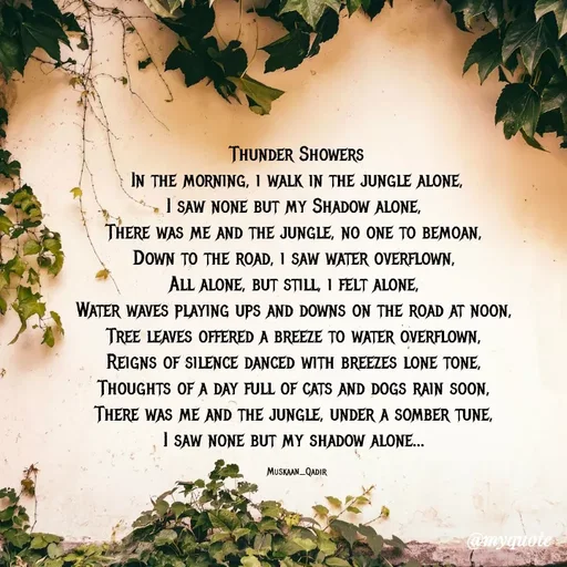 Quote by evidence - Thunder Showers
In the morning, i walk in the jungle alone,
I saw none but my Shadow alone, 
There was me and the jungle, no one to bemoan, 
Down to the road, i saw water overflown, 
All alone, but still, i felt alone, 
Water waves playing ups and downs on the road at noon, 
Tree leaves offered a breeze to water overflown, 
Reigns of silence danced with breezes lone tone, 
Thoughts of a day full of cats and dogs rain soon, 
There was me and the jungle, under a somber tune, 
I saw none but my shadow alone... 

Muskaan_Qadir - Made using Quotes Creator App, Post Maker App