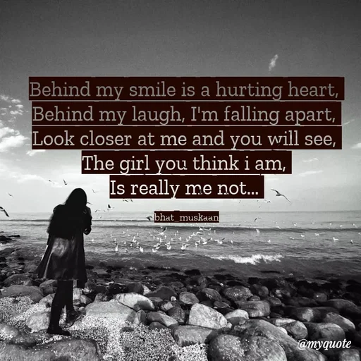 Quote by Bhat_Muskaan - Behind my smile is a hurting heart, 
Behind my laugh, I'm falling apart, 
Look closer at me and you will see, 
The girl you think i am, 
Is really me not... 

bhat_muskaan - Made using Quotes Creator App, Post Maker App