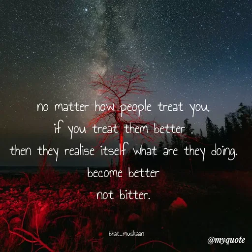 Quote by Bhat_Muskaan - no matter how people treat you, 
if you treat them better , 
then they realise itself what are they doing. 
become better 
not bitter. 


bhat_muskaan - Made using Quotes Creator App, Post Maker App