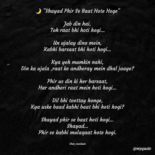 Quote by Bhat_Muskaan - 🌙 "Shayad Phir Se Baat Hote Hoge"

Jab din hai,
Toh raat bhi hoti hogi...

Un ujalay dino mein,
Kabhi barsaat bhi hoti hogi...

Kya yeh mumkin nahi,
Din ka ujala ,raat ke andheray mein dhal jaaye?

Phir us din ki her barsaat,
Har andheri raat mein hoti hogi...

Dil bhi toottay honge,
Kya uske baad kabhi baat bhi hoti hogi?

Shayad phir se baat hoti hogi...
Shayad...
Phir se kabhi mulaqaat hote hogi.


bhat_muskaan - Made using Quotes Creator App, Post Maker App