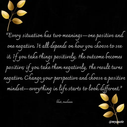 Quote by Bhat_Muskaan - “Every situation has two meanings—one positive and one negative. It all depends on how you choose to see it. If you take things positively, the outcome becomes positive; if you take them negatively, the result turns negative. Change your perspective and choose a positive mindset—everything in life starts to look different.”

bhat_muskaan - Made using Quotes Creator App, Post Maker App