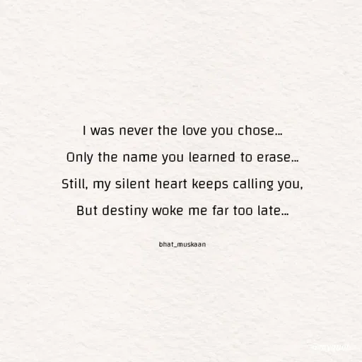 Quote by Bhat_Muskaan - I was never the love you chose…
Only the name you learned to erase…
Still, my silent heart keeps calling you,
But destiny woke me far too late…

bhat_muskaan - Made using Quotes Creator App, Post Maker App