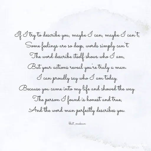 Quote by Bhat_Muskaan - If I try to describe you, maybe I can, maybe I can't,
Some feelings are so deep, words simply can't.
The word describe itself shows who I am,
But your actions reveal you're truly a man.
I can proudly say who I am today,
Because you came into my life and showed the way.
The person I found is honest and true,
And the word man perfectly describes you.

bhat _muskaan - Made using Quotes Creator App, Post Maker App