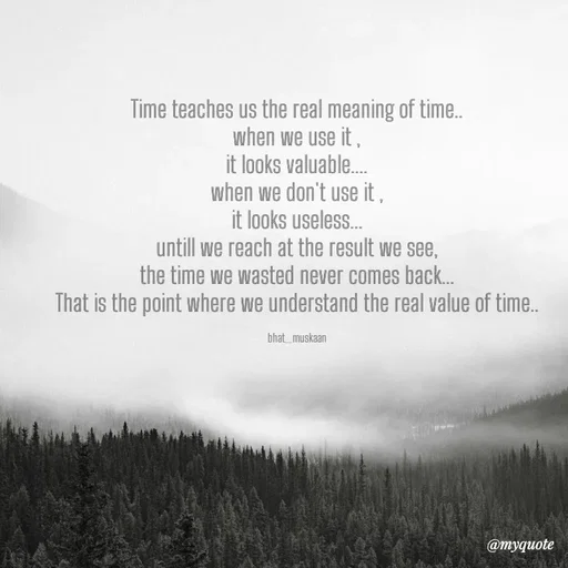Quote by Bhat_Muskaan - Time teaches us the real meaning of time..
when we use it ,
it looks valuable....
when we don't use it ,
it looks useless...
untill we reach at the result we see,
the time we wasted never comes back...
That is the point where we understand the real value of time..

bhat_muskaan - Made using Quotes Creator App, Post Maker App