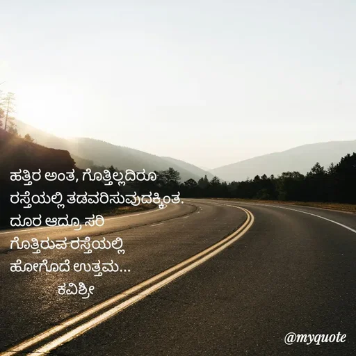 Quote by Ashoka Vishwanath - ಹತ್ತಿರ ಅಂತ, ಗೊತ್ತಿಲ್ಲದಿರೂ
ರಸ್ತೆಯಲ್ಲಿ ತಡವರಿಸುವುದಕ್ಕಿಂತ.
ದೂರ ಆದ್ರೂ ಸರಿ
ಗೊತ್ತಿರುವ ರಸ್ತೆಯಲ್ಲಿ
ಹೋಗೊದೆ ಉತ್ತಮ...
                ಕವಿಶ್ರೀ  - Made using Quotes Creator App, Post Maker App
