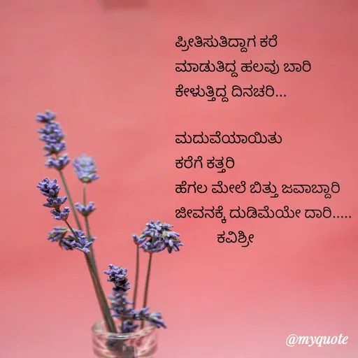 Quote by Ashoka Vishwanath - ಪ್ರೀತಿಸುತಿದ್ದಾಗ ಕರೆ
ಮಾಡುತಿದ್ದ ಹಲವು ಬಾರಿ
ಕೇಳುತ್ತಿದ್ದ ದಿನಚರಿ...

ಮದುವೆಯಾಯಿತು
ಕರೆಗೆ ಕತ್ತರಿ
ಹೆಗಲ ಮೇಲೆ ಬಿತ್ತು ಜವಾಬ್ದಾರಿ
ಜೀವನಕ್ಕೆ ದುಡಿಮೆಯೇ ದಾರಿ.....
            ಕವಿಶ್ರೀ - Made using Quotes Creator App, Post Maker App