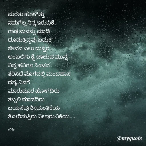 Quote by Ashoka Vishwanath - ಮರೆತು ಹೋಗಿತ್ತು
ನಮಗೆಲ್ಲ ನಿನ್ನ ಇರುವಿಕೆ
ಗಾಢ ಮನಸ್ಸು ಮಾಡಿ
ದೂಡುತ್ತಿದ್ದವು ಬದುಕ 
ಜೀವನ ಬಲು ದುಸ್ತರ
ಅಂಬಲಿಗು ಕೈ ಚಾಚುವ ಮುನ್ನ
ನಿನ್ನ ಹನಿಗಳ ಸಿಂಚನ
ತರಿಸಿದೆ ಮೊಗದಲ್ಲಿ ಮಂದಹಾಸ
ಧನ್ಯ ನಿನಗೆ
ಮಾರುದೂರ ಹೋಗದಿರು
ತಬ್ಬಲಿ ಮಾಡದಿರು
ಬಯಸೆವು ಶ್ರೀಮಂತಿಕೆಯ
ತೋರಿಸುತ್ತಿರು ನೀ ಇರುವಿಕೆಯ.....


ಕವಿಶ್ರೀ  - Made using Quotes Creator App, Post Maker App