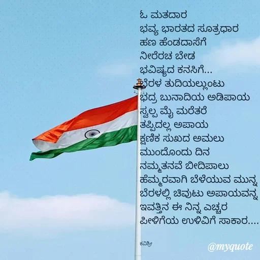 Quote by Ashoka Vishwanath - ಓ ಮತದಾರ
ಭವ್ಯ ಭಾರತದ ಸೂತ್ರಧಾರ
ಹಣ ಹೆಂಡದಾಸೆಗೆ
ನೀರೆರಚ ಬೇಡ 
ಭವಿಷ್ಯದ ಕನಸಿಗೆ...
ಬೆರಳ ತುದಿಯಲ್ಲುಂಟು
ಭದ್ರ ಬುನಾದಿಯ ಅಡಿಪಾಯ
ಸ್ವಲ್ಪ ಮೈ ಮರೆತರೆ
ತಪ್ಪಿದಲ್ಲ ಅಪಾಯ
ಕ್ಷಣಿಕ ಸುಖದ ಅಮಲು
ಮುಂದೊಂದು ದಿನ
ನಮ್ಮತನವೆ ಬೀದಿಪಾಲು
ಹೆಮ್ಮರವಾಗಿ ಬೆಳೆಯುವ ಮುನ್ನ
ಬೆರಳಲ್ಲಿ ಚಿವುಟು ಅಪಾಯವನ್ನ
ಇವತ್ತಿನ ಈ ನಿನ್ನ ಎಚ್ಚರ
ಪೀಳಿಗೆಯ ಉಳಿವಿಗೆ ಸಾಕಾರ....


ಕವಿಶ್ರೀ  - Made using Quotes Creator App, Post Maker App