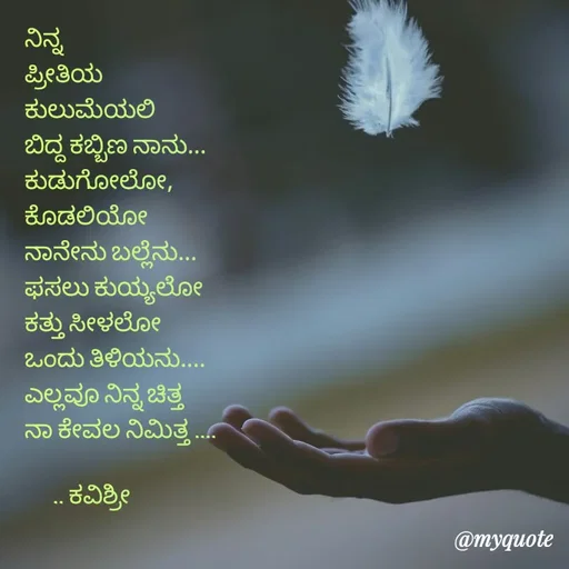Quote by Ashoka Vishwanath - ನಿನ್ನ
ಪ್ರೀತಿಯ
ಕುಲುಮೆಯಲಿ
ಬಿದ್ದ ಕಬ್ಬಿಣ ನಾನು...
ಕುಡುಗೋಲೋ,
ಕೊಡಲಿಯೋ
ನಾನೇನು ಬಲ್ಲೆನು...
ಫಸಲು ಕುಯ್ಯಲೋ
ಕತ್ತು ಸೀಳಲೋ
ಒಂದು ತಿಳಿಯನು....
ಎಲ್ಲವೂ ನಿನ್ನ ಚಿತ್ತ
ನಾ ಕೇವಲ ನಿಮಿತ್ತ ....

      .. ಕವಿಶ್ರೀ  - Made using Quotes Creator App, Post Maker App