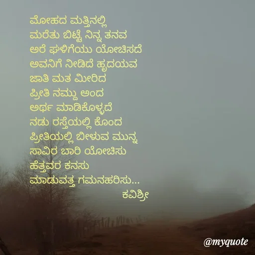 Quote by Ashoka Vishwanath - ಮೋಹದ ಮತ್ತಿನಲ್ಲಿ
ಮರೆತು ಬಿಟ್ಟೆ ನಿನ್ನ ತನವ
ಅರೆ ಘಳಿಗೆಯು ಯೋಚಿಸದೆ
ಅವನಿಗೆ ನೀಡಿದೆ ಹೃದಯವ
ಜಾತಿ ಮತ ಮೀರಿದ
ಪ್ರೀತಿ ನಮ್ದು ಅಂದ
ಅರ್ಥ ಮಾಡಿಕೊಳ್ಳದೆ
ನಡು ರಸ್ತೆಯಲ್ಲಿ ಕೊಂದ
ಪ್ರೀತಿಯಲ್ಲಿ ಬೀಳುವ ಮುನ್ನ
ಸಾವಿರ ಬಾರಿ ಯೋಚಿಸು
ಹೆತ್ತವರ ಕನಸು
ಮಾಡುವತ್ತ ಗಮನಹರಿಸು...
                             ಕವಿಶ್ರೀ 

 - Made using Quotes Creator App, Post Maker App