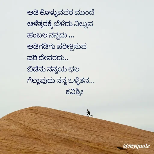 Quote by Ashoka Vishwanath - ಆಡಿ ಕೊಳ್ಳುವವರ ಮುಂದೆ 
ಆಳೆತ್ತರಕ್ಕೆ ಬೆಳೆದು ನಿಲ್ಲುವ 
ಹಂಬಲ ನನ್ನದು ...
ಅಡಿಗಡಿಗು ಪರೀಕ್ಷಿಸುವ
ಪರಿ ದೇವರದು..
ಬಿಡೆನು ನನ್ನಯ ಛಲ
ಗೆಲ್ಲುವುದು ನನ್ನ ಒಳ್ಳೆತನ...
                              ಕವಿಶ್ರೀ 
 - Made using Quotes Creator App, Post Maker App