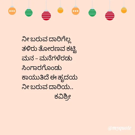 Quote by Ashoka Vishwanath - ನೀ ಬರುವ ದಾರಿಗೆಲ್ಲ
ತಳಿರು ತೋರಣವ ಕಟ್ಟಿ
ಮನ - ಮನೆಗಳೆರಡು
ಸಿಂಗಾರಗೊಂಡು
ಕಾಯುತಿದೆ ಈ ಹೃದಯ
ನೀ ಬರುವ ದಾರಿಯ..
                             ಕವಿಶ್ರೀ  - Made using Quotes Creator App, Post Maker App