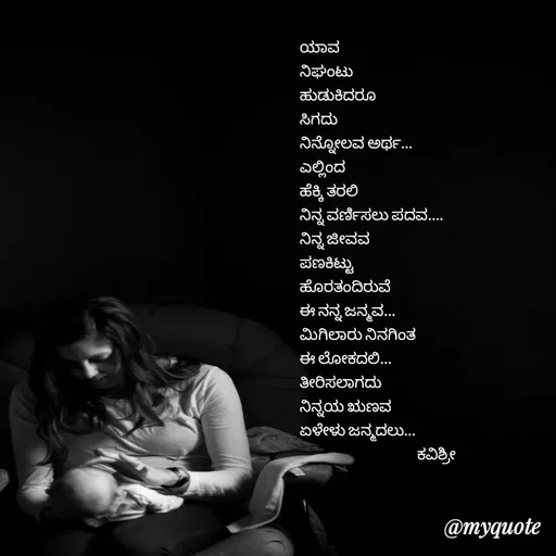 Quote by Ashoka Vishwanath - ಯಾವ
ನಿಘಂಟು
ಹುಡುಕಿದರೂ
ಸಿಗದು 
ನಿನ್ನೋಲವ ಅರ್ಥ...
ಎಲ್ಲಿಂದ
ಹೆಕ್ಕಿ ತರಲಿ
ನಿನ್ನ ವರ್ಣಿಸಲು ಪದವ....
ನಿನ್ನ ಜೀವವ
ಪಣಕಿಟ್ಟು
ಹೊರತಂದಿರುವೆ
ಈ ನನ್ನ ಜನ್ಮವ...
ಮಿಗಿಲಾರು ನಿನಗಿಂತ
ಈ ಲೋಕದಲಿ...
ತೀರಿಸಲಾಗದು
ನಿನ್ನಯ ಋಣವ 
ಏಳೇಳು ಜನ್ಮದಲು...
                                      ಕವಿಶ್ರೀ 
 - Made using Quotes Creator App, Post Maker App