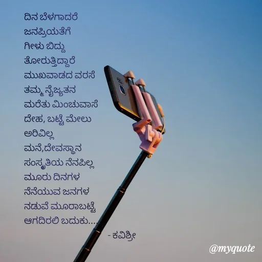 Quote by Ashoka Vishwanath - ದಿನ ಬೆಳಗಾದರೆ
ಜನಪ್ರಿಯತೆಗೆ
ಗೀಳು ಬಿದ್ದು
ತೋರುತ್ತಿದ್ದಾರೆ
ಮುಖವಾಡದ ವರಸೆ
ತಮ್ಮ ನೈಜ್ಯತನ
ಮರೆತು ಮಿಂಚುವಾಸೆ
ದೇಹ, ಬಟ್ಟೆ ಮೇಲು
ಅರಿವಿಲ್ಲ
ಮನೆ,ದೇವಸ್ಥಾನ 
ಸಂಸ್ಕೃತಿಯ ನೆನಪಿಲ್ಲ
ಮೂರು ದಿನಗಳ
ನೆನೆಯುವ ಜನಗಳ
ನಡುವೆ ಮೂರಾಬಟ್ಟೆ
ಆಗದಿರಲಿ ಬದುಕು.....
                                              - ಕವಿಶ್ರೀ  - Made using Quotes Creator App, Post Maker App