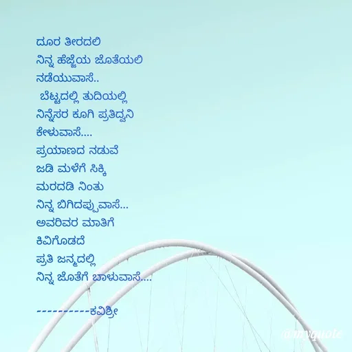 Quote by Ashoka Vishwanath - ದೂರ ತೀರದಲಿ
ನಿನ್ನ ಹೆಜ್ಜೆಯ ಜೊತೆಯಲಿ
ನಡೆಯುವಾಸೆ..
 ಬೆಟ್ಟದಲ್ಲಿ ತುದಿಯಲ್ಲಿ
ನಿನ್ನೆಸರ ಕೂಗಿ ಪ್ರತಿದ್ವನಿ
ಕೇಳುವಾಸೆ....
ಪ್ರಯಾಣದ ನಡುವೆ
ಜಡಿ ಮಳೆಗೆ ಸಿಕ್ಕಿ
ಮರದಡಿ ನಿಂತು
ನಿನ್ನ ಬಿಗಿದಪ್ಪುವಾಸೆ...
ಅವರಿವರ ಮಾತಿಗೆ
ಕಿವಿಗೊಡದೆ
ಪ್ರತಿ ಜನ್ಮದಲ್ಲಿ
ನಿನ್ನ ಜೊತೆಗೆ ಬಾಳುವಾಸೆ....

----------ಕವಿಶ್ರೀ  - Made using Quotes Creator App, Post Maker App