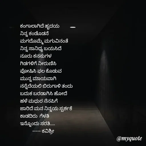 Quote by Ashoka Vishwanath - ಕಂಗಾಲಾಗಿದೆ ಹೃದಯ
ನಿನ್ನ ಕಂಡೊಡನೆ
ಮಗದೊಮ್ಮೆ ಮಗುವಿನಂತೆ
ನಿನ್ನ ಸಾನಿಧ್ಯ ಬಯಸಿದೆ
ನೂರು ಕನಸುಗಳ
ಗಿಡಗಳಿಗೆ ನೀರುಣಿಸಿ
ಪೋಷಿಸಿ ಫಲ ಕೊಡುವ
ಮುನ್ನ ಮಾಯವಾಗಿ
ನನ್ನೆದೆಯಲಿ ಬಿರುಗಾಳಿ ತಂದು
ಬದುಕ ಬರಡಾಗಿಸಿ ಹೋದೆ
ಹಳೆ ಮಧುರ ನೆನಪಿಗೆ
ಜಾರಿದೆ ಮನ ನಿನ್ನಯ ಸ್ಪರ್ಶಕೆ 
ಕಾಡದಿರು  ಗೆಳತಿ
ಇನ್ನೊಂದು ಸರತಿ....
            ------ ಕವಿಶ್ರೀ  - Made using Quotes Creator App, Post Maker App