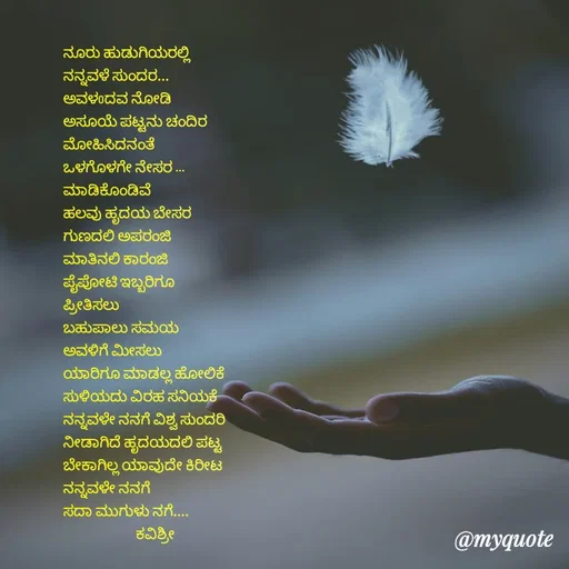 Quote by Ashoka Vishwanath - ನೂರು ಹುಡುಗಿಯರಲ್ಲಿ
ನನ್ನವಳೆ ಸುಂದರ...
ಅವಳoದವ ನೋಡಿ
ಅಸೂಯೆ ಪಟ್ಟನು ಚಂದಿರ
ಮೋಹಿಸಿದನಂತೆ 
ಒಳಗೊಳಗೇ ನೇಸರ ...
ಮಾಡಿಕೊಂಡಿವೆ 
ಹಲವು ಹೃದಯ ಬೇಸರ
ಗುಣದಲಿ ಅಪರಂಜಿ
ಮಾತಿನಲಿ ಕಾರಂಜಿ
ಪೈಪೋಟಿ ಇಬ್ಬರಿಗೂ
ಪ್ರೀತಿಸಲು
ಬಹುಪಾಲು ಸಮಯ
ಅವಳಿಗೆ ಮೀಸಲು
ಯಾರಿಗೂ ಮಾಡಲ್ಲ ಹೋಲಿಕೆ
ಸುಳಿಯದು ವಿರಹ ಸನಿಯಕೆ
ನನ್ನವಳೇ ನನಗೆ ವಿಶ್ವ ಸುಂದರಿ
ನೀಡಾಗಿದೆ ಹೃದಯದಲಿ ಪಟ್ಟ
ಬೇಕಾಗಿಲ್ಲ ಯಾವುದೇ ಕಿರೀಟ
ನನ್ನವಳೇ ನನಗೆ
ಸದಾ ಮುಗುಳು ನಗೆ....
                       ಕವಿಶ್ರೀ





 - Made using Quotes Creator App, Post Maker App
