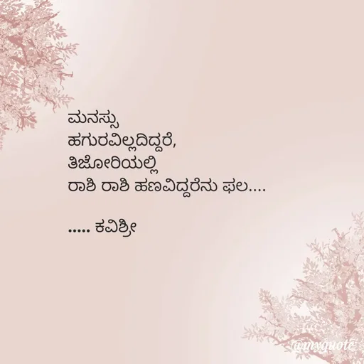 Quote by Ashoka Vishwanath - ಮನಸ್ಸು
ಹಗುರವಿಲ್ಲದಿದ್ದರೆ,
ತಿಜೋರಿಯಲ್ಲಿ
ರಾಶಿ ರಾಶಿ ಹಣವಿದ್ದರೆನು ಫಲ....
                            
..... ಕವಿಶ್ರೀ  - Made using Quotes Creator App, Post Maker App