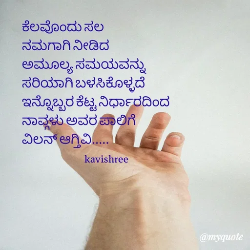 Quote by Ashoka Vishwanath - ಕೆಲವೊಂದು ಸಲ
ನಮಗಾಗಿ ನೀಡಿದ
ಅಮೂಲ್ಯ ಸಮಯವನ್ನು
ಸರಿಯಾಗಿ ಬಳಸಿಕೊಳ್ಳದೆ
ಇನ್ನೊಬ್ಬರ ಕೆಟ್ಟ ನಿರ್ಧಾರದಿಂದ
ನಾವ್ಗಳು ಅವರ ಪಾಲಿಗೆ
ವಿಲನ್ ಆಗ್ತಿವಿ.....
                              kavishree 

 - Made using Quotes Creator App, Post Maker App
