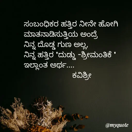 Quote by Ashoka Vishwanath - ಸಂಬಂಧಿಕರ ಹತ್ತಿರ ನೀನೇ ಹೋಗಿ
ಮಾತನಾಡಿಸುತ್ತಿಯ ಅಂದ್ರೆ
ನಿನ್ನ ದೊಡ್ಡ ಗುಣ ಅಲ್ಲ,
ನಿನ್ನ ಹತ್ತಿರ 'ದುಡ್ಡು -ಶ್ರೀಮಂತಿಕೆ '
ಇಲ್ಲಾಂತ ಅರ್ಥ....
                      ಕವಿಶ್ರೀ  - Made using Quotes Creator App, Post Maker App