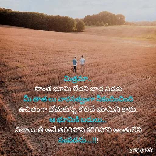 Quote by rambabu Kummajella - మిత్రమా...
సొంత భూమి లేదని బాధ పడకు
మీ తాత లు వారసత్వంగా నీకందించింది
ఉచితంగా దోచుకున్న కొలిచే భూమిని కాదు.
ఆ భూమికి బదులు...
నిజాయితీ అనే తరిగిపోని కరిగిపోని అంతులేని సంపదను...!!!
 - Made using Quotes Creator App, Post Maker App