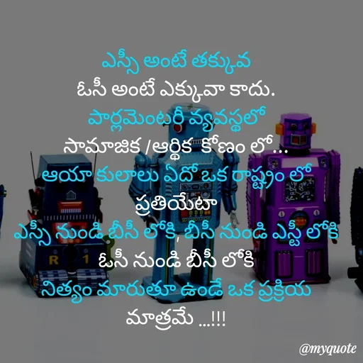 Quote by rambabu Kummajella - ఎస్సీ అంటే తక్కువ
ఓసీ అంటే ఎక్కువా కాదు.
పార్లమెంటరీ వ్యవస్థలో
సామాజిక /ఆర్థిక  కోణం లో...
ఆయా కులాలు ఏదో ఒక రాష్ట్రం లో ప్రతియేటా
ఎస్సీ నుండి బీసీ లోకి, బీసీ నుండి ఎస్టీ లోకి
ఓసీ నుండి బీసీ లోకి
నిత్యం మారుతూ ఉండే ఒక ప్రక్రియ మాత్రమే ...!!! - Made using Quotes Creator App, Post Maker App