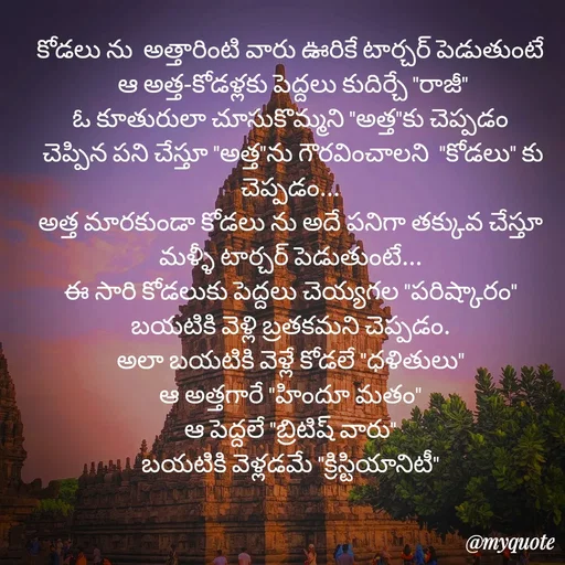 Quote by rambabu Kummajella - కోడలు ను  అత్తారింటి వారు ఊరికే టార్చర్ పెడుతుంటే
 ఆ అత్త-కోడళ్లకు పెద్దలు కుదిర్చే "రాజీ"
ఓ కూతురులా చూసుకొమ్మని "అత్త"కు చెప్పడం
 చెప్పిన పని చేస్తూ "అత్త"ను గౌరవించాలని  "కోడలు" కు చెప్పడం...
అత్త మారకుండా కోడలు ను అదే పనిగా తక్కువ చేస్తూ మళ్ళీ టార్చర్ పెడుతుంటే...
ఈ సారి కోడలుకు పెద్దలు చెయ్యగల "పరిష్కారం"
బయటికి వెళ్లి బ్రతకమని చెప్పడం.
అలా బయటికి వెళ్లే కోడలే "ధళితులు"
ఆ అత్తగారే "హిందూ మతం"
ఆ పెద్దలే "బ్రిటిష్ వారు"
బయటికి వెళ్లడమే "క్రిస్టియానిటీ" - Made using Quotes Creator App, Post Maker App