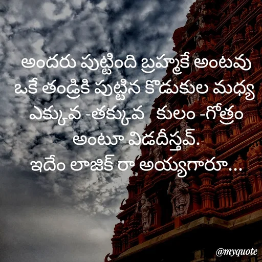 Quote by rambabu Kummajella - అందరు పుట్టింది బ్రహ్మకే అంటవు
ఒకే తండ్రికి పుట్టిన కొడుకుల మధ్య 
ఎక్కువ -తక్కువ   కులం -గోత్రం అంటూ విడదీస్తవ్.
ఇదేం లాజిక్ రా అయ్యగారూ... - Made using Quotes Creator App, Post Maker App
