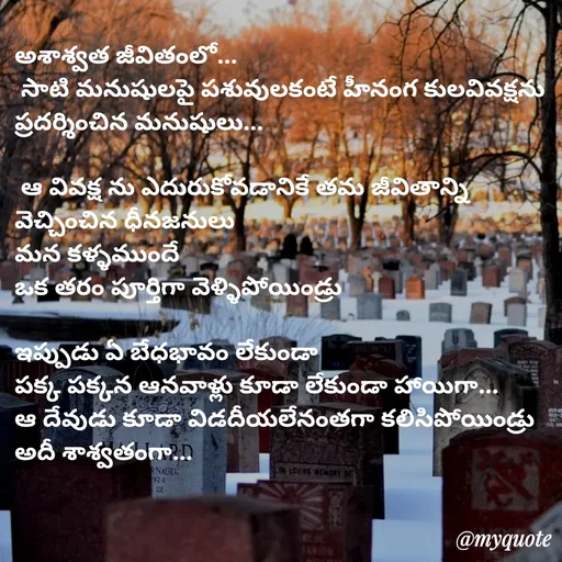 Quote by rambabu Kummajella - అశాశ్వత జీవితంలో...
 సాటి మనుషులపై పశువులకంటే హీనంగ కులవివక్షను ప్రదర్శించిన మనుషులు...

 ఆ వివక్ష ను ఎదురుకోవడానికే తమ జీవితాన్ని వెచ్చించిన ధీనజనులు
మన కళ్ళముందే 
ఒక తరం పూర్తిగా వెళ్ళిపోయిండ్రు

ఇప్పుడు ఏ బేధభావం లేకుండా
పక్క పక్కన ఆనవాళ్లు కూడా లేకుండా హాయిగా...
ఆ దేవుడు కూడా విడదీయలేనంతగా కలిసిపోయిండ్రు
అదీ శాశ్వతంగా... - Made using Quotes Creator App, Post Maker App