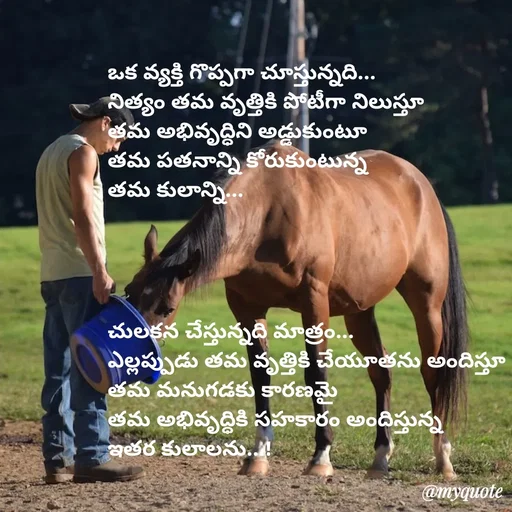 Quote by rambabu Kummajella - 
ఒక వ్యక్తి గొప్పగా చూస్తున్నది...
నిత్యం తమ వృత్తికి పోటీగా నిలుస్తూ 
తమ అభివృద్ధిని అడ్డుకుంటూ
తమ పతనాన్ని కోరుకుంటున్న 
తమ కులాన్ని...




చులకన చేస్తున్నది మాత్రం...
ఎల్లప్పుడు తమ వృత్తికి చేయూతను అందిస్తూ
తమ మనుగడకు కారణమై
తమ అభివృద్ధికి సహకారం అందిస్తున్న
ఇతర కులాలను...!
 - Made using Quotes Creator App, Post Maker App