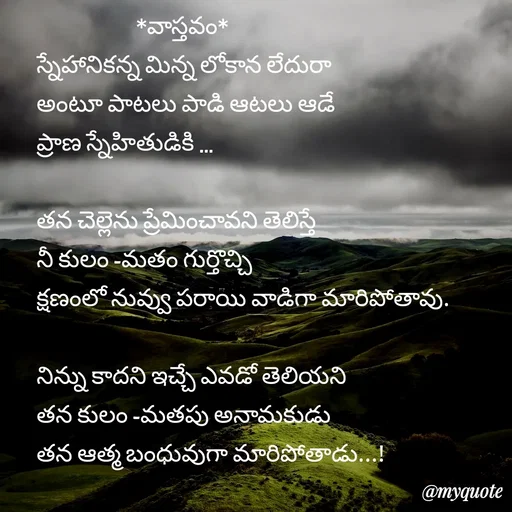 Quote by rambabu Kummajella -                      *వాస్తవం*
స్నేహానికన్న మిన్న లోకాన లేదురా
అంటూ పాటలు పాడి ఆటలు ఆడే 
ప్రాణ స్నేహితుడికి ...

తన చెల్లెను ప్రేమించావని తెలిస్తే
నీ కులం -మతం గుర్తొచ్చి
క్షణంలో నువ్వు పరాయి వాడిగా మారిపోతావు.

నిన్ను కాదని ఇచ్చే ఎవడో తెలియని
తన కులం -మతపు అనామకుడు
తన ఆత్మ బంధువుగా మారిపోతాడు...! - Made using Quotes Creator App, Post Maker App