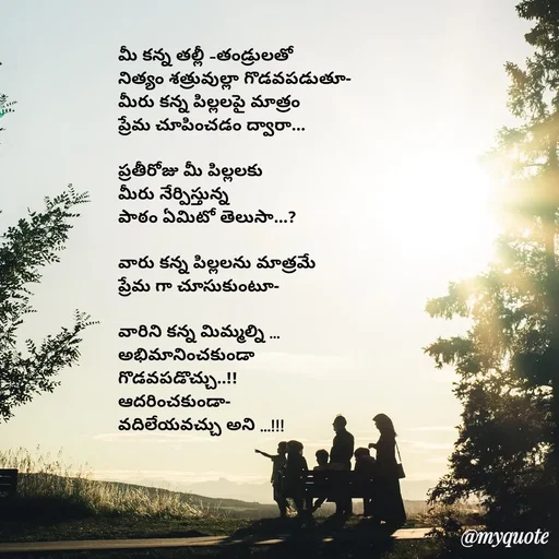 Quote by rambabu Kummajella - మీ కన్న తల్లీ -తండ్రులతో 
నిత్యం శత్రువుల్లా గొడవపడుతూ-
మీరు కన్న పిల్లలపై మాత్రం
ప్రేమ చూపించడం ద్వారా...

ప్రతీరోజు మీ పిల్లలకు
మీరు నేర్పిస్తున్న
పాఠం ఏమిటో తెలుసా...?

వారు కన్న పిల్లలను మాత్రమే
ప్రేమ గా చూసుకుంటూ-

వారిని కన్న మిమ్మల్ని ...
అభిమానించకుండా 
గొడవపడొచ్చు..!!
ఆదరించకుండా-
వదిలేయవచ్చు అని ...!!! - Made using Quotes Creator App, Post Maker App