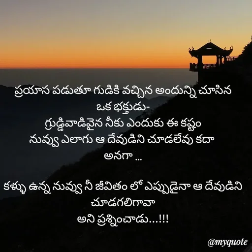 Quote by rambabu Kummajella - ప్రయాస పడుతూ గుడికి వచ్చిన అందున్ని చూసిన
ఒక భక్తుడు-
గ్రుడ్డివాడివైన నీకు ఎందుకు ఈ కష్టం
నువ్వు ఎలాగు ఆ దేవుడిని చూడలేవు కదా 
అనగా ...

కళ్ళు ఉన్న నువ్వు నీ జీవితం లో ఎప్పుడైనా ఆ దేవుడిని
చూడగలిగావా
అని ప్రశ్నించాడు...!!! - Made using Quotes Creator App, Post Maker App