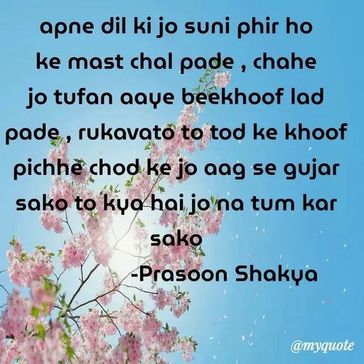 Quote by legendary boss - apne dil ki jo suni phir ho ke mast chal pade , chahe jo tufan aaye beekhoof lad pade , rukavato to tod ke khoof pichhe chod ke jo aag se gujar sako to kya hai jo na tum kar sako
                 -Prasoon Shakya  - Made using Quotes Creator App, Post Maker App
