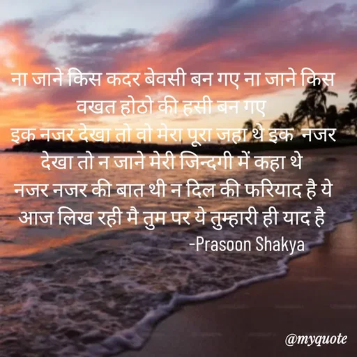 Quote by legendary boss - ना जाने किस कदर बेवसी बन गए ना जाने किस वखत होठो की हसी बन गए 
इक नजर देखा तो वो मेरा पूरा जहा थे इक  नजर देखा तो न जाने मेरी जिन्दगी में कहा थे 
नजर नजर की बात थी न दिल की फरियाद है ये आज लिख रही मै तुम पर ये तुम्हारी ही याद है 
                                      -Prasoon Shakya  - Made using Quotes Creator App, Post Maker App