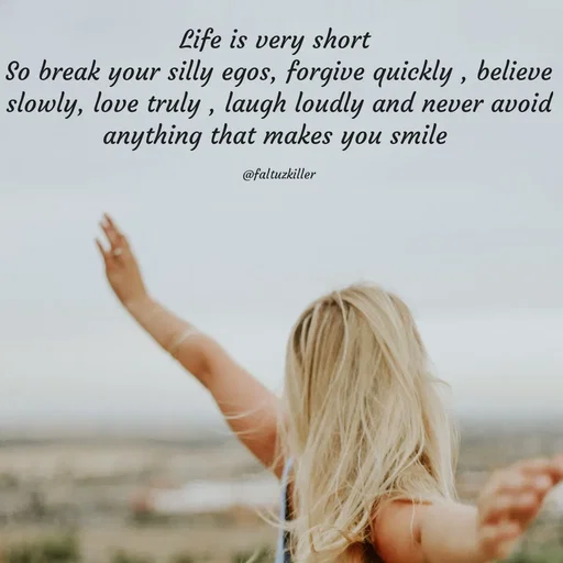 Quote by Meh_Sanhitha - Life is very short 
So break your silly egos, forgive quickly , believe slowly, love truly , laugh loudly and never avoid anything that makes you smile 

@faltuzkiller - Made using Quotes Creator App, Post Maker App