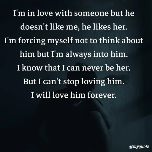 Quote by Meh_Sanhitha - I'm in love with someone but he doesn't like me, he likes her.
I'm forcing myself not to think about him but I'm always into him.
I know that I can never be her.
But I can't stop loving him.
I will love him forever. - Made using Quotes Creator App, Post Maker App