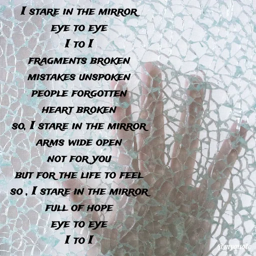 Quote by Meh_Sanhitha - I stare in the mirror                                                                                                                                                                                                eye to eye                                                                                                                                                                                                           I to I                                                                                                                                                                                                                fragments broken                                                                                                                                                                                                 mistakes unspoken                                                                                                                                                                                               people forgotten                                                                                                                                                                                        heart broken                                                                                                                                                                                                 so, I stare in the mirror                                                                                                                                                                                 arms wide open                                                                                                                                                                                               not for you                                                                                                                                                                                                                               but for the life to feel                                                                                                                                                                                      so , I stare in the mirror                                                                                                                                                                                 full of hope                                                                                                                                                                                                     eye to eye                                                                                                                                                                                                             I to I - Made using Quotes Creator App, Post Maker App
