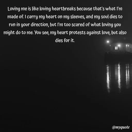 Quote by Meh_Sanhitha - Loving me is like loving heartbreaks because that's what I'm
made of. I carry my heart on my sleeves, and my soul dies to
run in your direction, but I'm too scared of what loving you
might do to me. You see, my heart protests against love, but also
dies for it. - Made using Quotes Creator App, Post Maker App