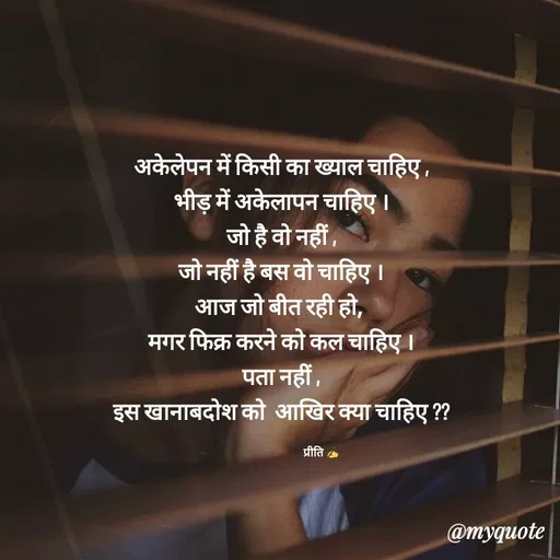 Quote by Preeti Kumari - अकेलेपन में किसी का ख्याल चाहिए ,
भीड़ में अकेलापन चाहिए ।
जो है वो नहीं ,
जो नहीं है बस वो चाहिए ।
आज जो बीत रही हो, 
मगर फिक्र करने को कल चाहिए ।
पता नहीं ,
इस खानाबदोश को  आखिर क्या चाहिए ??

                                   प्रीति ✍ - Made using Quotes Creator App, Post Maker App
