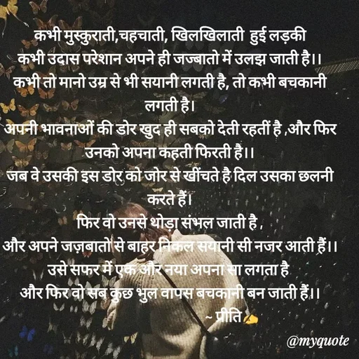 Quote by Preeti Kumari - कभी मुस्कुराती,चहचाती, खिलखिलाती  हुई लड़की
कभी उदास परेशान अपने ही जज्बातो में उलझ जाती है।।
कभी तो मानो उम्र से भी सयानी लगती है, तो कभी बचकानी  लगती है।
अपनी भावनाओं की डोर खुद ही सबको देती रहतीं है ,और फिर उनको अपना कहती फिरती है।।
जब वे उसकी इस डोर को जोर से खींचते है दिल उसका छलनी करते हैं।
फिर वो उनसे थोड़ा संभल जाती है ,
और अपने जज़बातो से बाहर निकल सयानी सी नजर आती हैं।।
उसे सफर में एक और नया अपना सा लगता है 
और फिर वो सब कुछ भुल वापस बचकानी बन जाती हैं।।
                                          ~ प्रीति✍ - Made using Quotes Creator App, Post Maker App