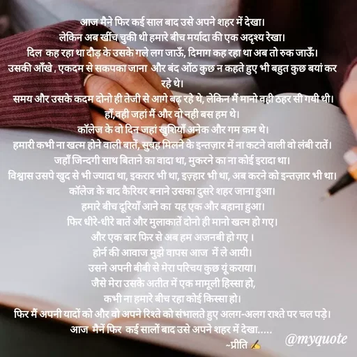 Quote by Preeti Kumari - आज मैने फिर कई साल बाद उसे अपने शहर में देखा।
लेकिन अब खींच चुकी थी हमारे बीच मर्यादा की एक अदृश्य रेखा।
दिल  कह रहा था दौड़ के उसके गले लग जाऊँ, दिमाग कह रहा था अब तो रुक जाऊँ।
उसकी आँखे , एकदम से सकपका जाना  और बंद ओंठ कुछ न कहते हुए भी बहुत कुछ बयां कर रहे थे।
 समय और उसके कदम दोनो ही तेजी से आगे बढ़ रहे थे, लेकिन मैं मानो वही ठहर सी गयी थी।
हाँ,वही जहां मैं और वो नही बस हम थे।
 कॉलेज के वो दिन जहां खुशियाँ अनेक और गम कम थे।
हमारी कभी ना खत्म होने वाली बातें, सुबह मिलने के इन्तज़ार में ना कटने वाली वो लंबी रातें।
जहाँ जिन्दगी साथ बिताने का वादा था, मुकरने का ना कोई इरादा था।
विश्वास उसपे खुद से भी ज्यादा था, इकरार भी था, इज़्हार भी था, अब करने को इन्तज़ार भी था।
कॉलेज के बाद कैरियर बनाने उसका दुसरे शहर जाना हुआ।
 हमारे बीच दूरियाँ आने का  यह एक और बहाना हुआ।
फिर धीरे-धीरे बातें और मुलाकातें दोनो ही मानो खत्म हो गए।
और एक बार फिर से अब हम अजनबी हो गए ।
होर्न की आवाज मुझे वापस आज  में ले आयी।
उसने अपनी बीबी से मेरा परिचय कुछ यूं कराया।
 जैसे मेरा उसके अतीत में एक मामूली हिस्सा हो,
कभी ना हमारे बीच रहा कोई किस्सा हो।
फिर मैं अपनी यादों को और वो अपने रिश्ते को संभालते हुए अलग-अलग राश्ते पर चल पड़े।
आज  मैनें फिर  कई सालों बाद उसे अपने शहर में देखा..... 
                                                                        ~प्रीति ✍ - Made using Quotes Creator App, Post Maker App