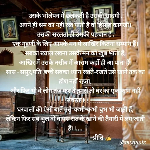 Quote by Preeti Kumari - उसके भोलेपन में छलकती है उसकी सादगी ,
अपने ही श्रम का नही रख पाती है वो हिसाब कागजी।
उसकी सरलता ही उसकी पहचान है ,
एक गृहणी के लिए आपके मन में आखिर कितना सम्मान हैं।
सबका ख्याल रखना उसके मन को खुब भाता हैं,
आखिर में उसके नसीब में आराम कहाँ ही आ पाता है।
सास - ससुर,पति ,बच्चे सबका ध्यान रखते-रखते उसे खाने तक का होश नहीं रहता,
और फिर भी वे लोग तंज कसते तुमसे तो घर का एक काम नहीं संवरता।
घरवालों की ऐसी बातें उसे  कभी-कभी चुभ भी जाती हैं,
लेकिन फिर सब भुल वो वापस रात के खाने की तैयारी में लग जाती हैं।।....
                                         ~प्रीति ✍ - Made using Quotes Creator App, Post Maker App