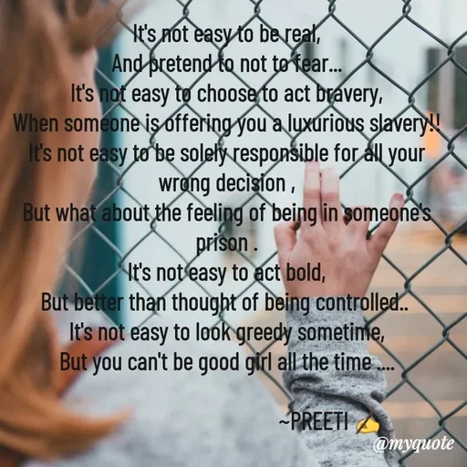 Quote by Preeti Kumari - It's not easy to be real,
And pretend to not to fear...
It's not easy to choose to act bravery,
When someone is offering you a luxurious slavery!!
It's not easy to be solely responsible for all your wrong decision ,
But what about the feeling of being in someone's prison .
It's not easy to act bold,
But better than thought of being controlled.. 
It's not easy to look greedy sometime,
But you can't be good girl all the time ....
                                  
                                        ~PREETI ✍
                 - Made using Quotes Creator App, Post Maker App