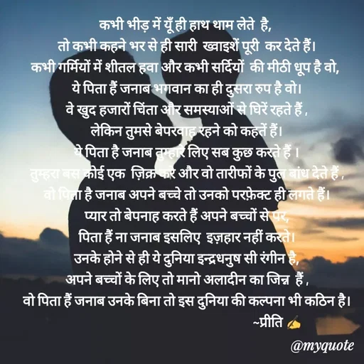 Quote by Preeti Kumari - कभी भीड़ में यूँ ही हाथ थाम लेते  है, 
तो कभी कहने भर से ही सारी  ख्वाइशें पूरी  कर देते हैं।
कभी गर्मियों में शीतल हवा और कभी सर्दियों  की मीठी धूप है वो, 
ये पिता हैं जनाब भगवान का ही दुसरा रुप है वो।
वे खुद हजारों चिंता और समस्याओं से घिरें रहते हैं ,
लेकिन तुमसे बेपरवाह रहने को कहतें हैं।
ये पिता है जनाब तुम्हारे लिए सब कुछ करते हैं ।
तुम्हरा बस कोई एक  ज़िक्र करे और वो तारीफों के पुल बांध देते हैं ,
वो पिता है जनाब अपने बच्चे तो उनको परफ़ेक्ट ही लगते हैं।
प्यार तो बेपनाह करते हैं अपने बच्चों से पर,
पिता हैं ना जनाब इसलिए  इज़हार नहीं करते।
उनके होने से ही ये दुनिया इन्द्रधनुष सी रंगीन है,
अपने बच्चों के लिए तो मानो अलादीन का जिन्न  हैं ,
वो पिता हैं जनाब उनके बिना तो इस दुनिया की कल्पना भी कठिन है।
                                                            ~प्रीति ✍
                                                                   - Made using Quotes Creator App, Post Maker App