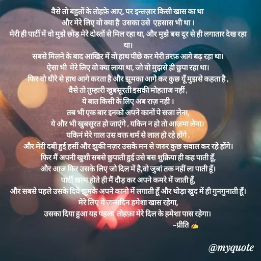 Quote by Preeti Kumari - वैसे तो बहुतों के तोहफ़े आए, पर इन्तज़ार किसी खास का था 
और मेरे लिए वो क्या है  उसका उसे  एहसास भी था ।
मेरी ही पार्टी में वो मुझे छोड़ मेरे दोस्तों से मिल रहा था, और मुझे बस दूर से ही लगातार देख रहा था।
सबसे मिलने के बाद आखिर में वो हाथ पीछे कर मेरी तरफ़ आगे बढ़ रहा था।
ऐसा भी  मेरे लिए वो क्या लाया था, जो वो मुझसे ही छुपा रहा था।
फिर वो धीरे से हाथ आगे करता है और झूमका आगे कर कुछ यूँ मुझसे कहता है ,
वैसे तो तुम्हारी खुबसूरती इसकी मोहताज नहीं ,
ये बात किसी के लिए अब राज़ नही ।
तब भी एक बार इनको अपने कानों पे सजा लेना,
ये और भी खुबसूरत हो जाएंगे , यकिन न हो तो आज़मा लेना। 
यकिनं मेरे गाल उस वक्त शर्म से लाल हो रहे होंगे ,
और मेरी दबी हुई हसीं और झुकी नज़र उसके मन से जरुर कुछ सवाल कर रहे होंगे।
फिर मैं अपनी खुशी सबसे छुपाती हुई उसे बस शुक्रिया ही कह पाती हूँ,
और आज फिर उसके लिए जो दिल में है,वो जुबां तक नहीं ला पाती हूँ।
पार्टी खत्म होते ही मैं दौड़ कर अपने कमरे में जाती हूँ,
और सबसे पहले उसके दिये झूमके अपने कानो में लगाती हूँ और थोड़ा खुद में ही गुनगुनाती हूँ।
मेरे लिए ये जन्मदिन हमेशा खास रहेगा,
उसका दिया हुआ यह पहला  तोहफ़ा मेरे दिल के हमेशा पास रहेगा। 
                                                                                ~प्रीति ✍ - Made using Quotes Creator App, Post Maker App