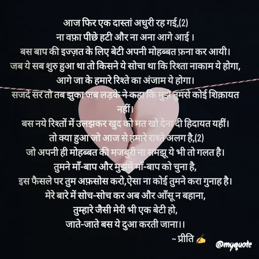 Quote by Preeti Kumari - आज फिर एक दास्तां अधुरी रह गई,(2)
ना वफ़ा पीछे हटी और ना अना आगे आई ।
बस बाप की इज्ज़त के लिए बेटी अपनी मोहब्बत फ़ना कर आयी।
जब ये सब शुरु हुआ था तो किसने ये सोचा था कि रिश्ता नाकाम ये होगा,
आगे जा के हमारे रिश्ते का अंजाम ये होगा।
सजदे सर तो तब झुका जब लड़के ने कहा कि मुझे तुमसे कोई शिक़ायत नहीं।
बस नये रिश्तों में उलझकर खुद को मत खो देना दी हिदायत यहीं।
 तो क्या हुआ जो आज से हमारे राश्ते अलग है,(2)
जो अपनी ही मोहब्बत की मजबुरी ना समझू ये भी तो गलत है।
तुमने माँ-बाप और मुझमे माँ-बाप को चुना है,
इस फैसले पर तुम अफ़सोस करो,ऐसा ना कोई तुमने करा गुनाह है।
मेरे बारे में सोच-सोच कर अब और आँसू न बहाना,
तुम्हारे जैसी मेरी भी एक बेटी हो,
जाते-जाते बस ये दुआ करती जाना।।
                                                                       ~ प्रीति ✍ - Made using Quotes Creator App, Post Maker App