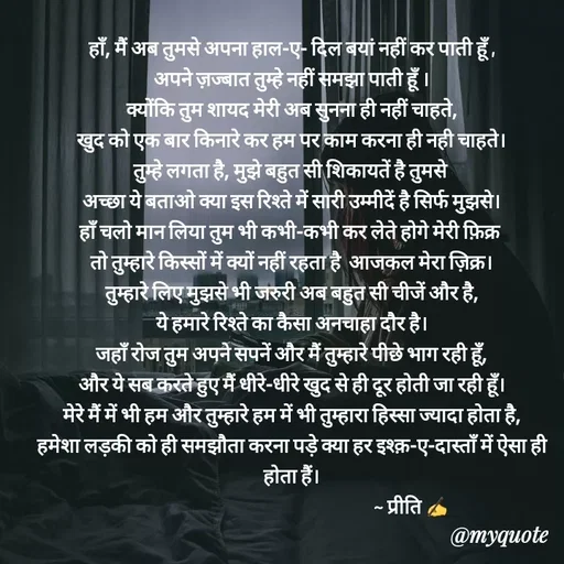 Quote by Preeti Kumari - हाँ, मैं अब तुमसे अपना हाल-ए- दिल बयां नहीं कर पाती हूँ ,
अपने ज़ज्बात तुम्हे नहीं समझा पाती हूँ ।
क्योंकि तुम शायद मेरी अब सुनना ही नहीं चाहते,
खुद को एक बार किनारे कर हम पर काम करना ही नही चाहते।
तुम्हे लगता है, मुझे बहुत सी शिकायतें है तुमसे 
अच्छा ये बताओ क्या इस रिश्ते में सारी उम्मीदें है सिर्फ मुझसे।
हाँ चलो मान लिया तुम भी कभी-कभी कर लेते होगे मेरी फ़िक्र 
तो तुम्हारे किस्सों में क्यों नहीं रहता है  आजकल मेरा ज़िक्र।
तुम्हारे लिए मुझसे भी जरुरी अब बहुत सी चीजें और है,
ये हमारे रिश्ते का कैसा अनचाहा दौर है।
जहाँ रोज तुम अपने सपनें और मैं तुम्हारे पीछे भाग रही हूँ,
और ये सब करते हुए मैं धीरे-धीरे खुद से ही दूर होती जा रही हूँ।
मेरे मैं में भी हम और तुम्हारे हम में भी तुम्हारा हिस्सा ज्यादा होता है,
हमेशा लड़की को ही समझौता करना पड़े क्या हर इश्क़-ए-दास्ताँ में ऐसा ही होता हैं।
                                                             ~ प्रीति ✍ - Made using Quotes Creator App, Post Maker App
